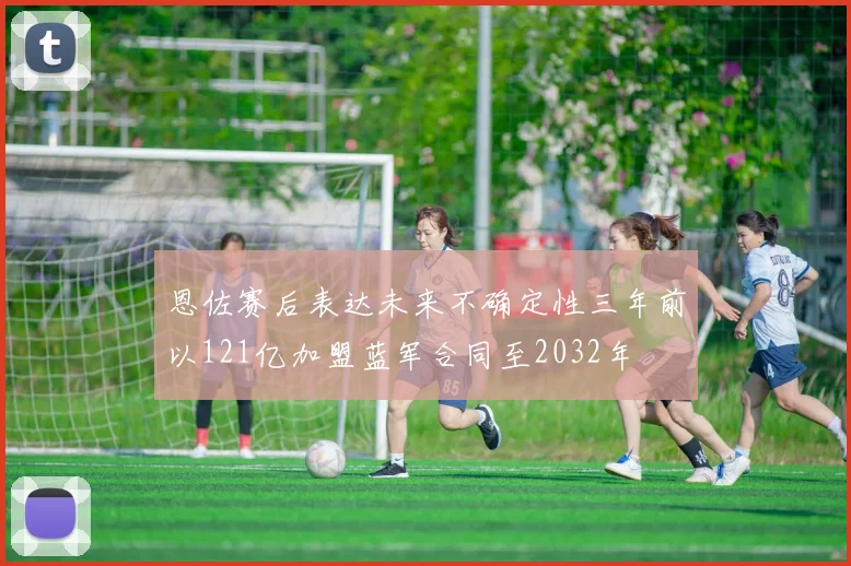 恩佐赛后表达未来不确定性三年前以121亿加盟蓝军合同至2032年