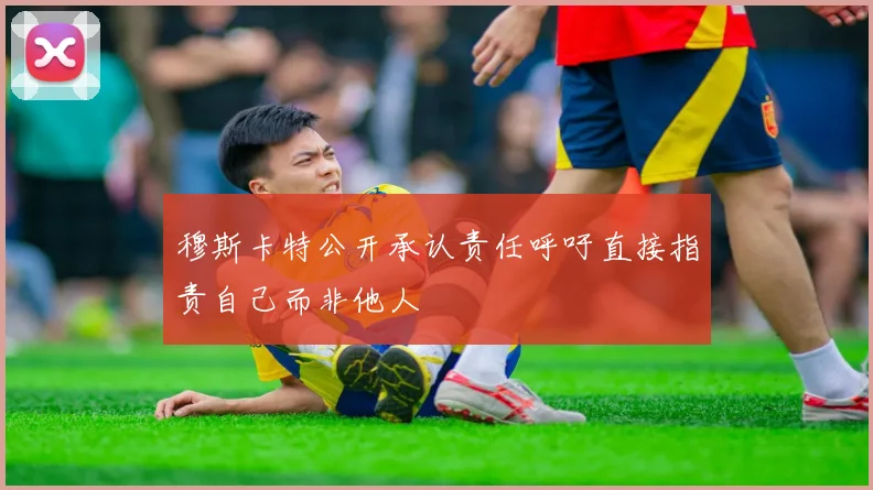 穆斯卡特公开承认责任呼吁直接指责自己而非他人