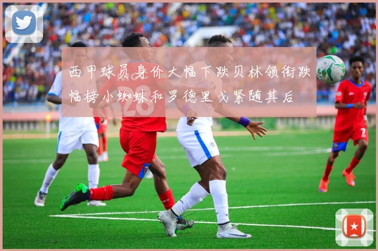 西甲球员身价大幅下跌贝林领衔跌幅榜小蜘蛛和罗德里戈紧随其后