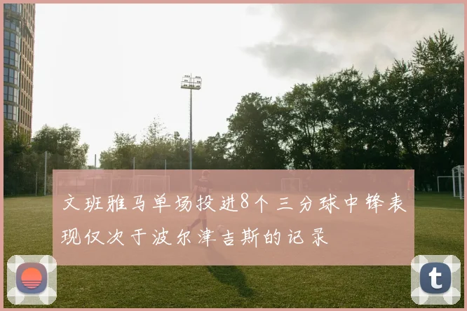 文班雅马单场投进8个三分球中锋表现仅次于波尔津吉斯的记录