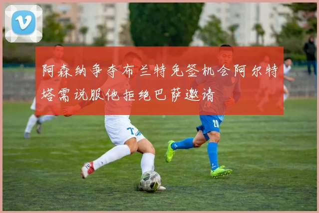 阿森纳争夺布兰特免签机会阿尔特塔需说服他拒绝巴萨邀请