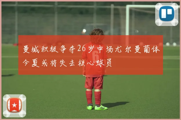 曼城积极争夺26岁中场尤尔曼葡体今夏或将失去核心球员