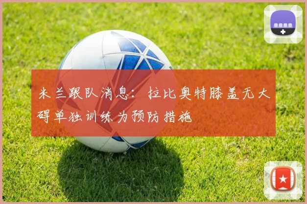 米兰跟队消息：拉比奥特膝盖无大碍单独训练为预防措施