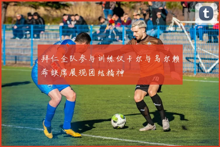 拜仁全队参与训练仅卡尔与乌尔赖希缺席展现团结精神