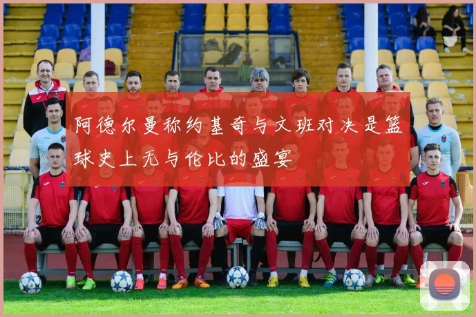 阿德尔曼称约基奇与文班对决是篮球史上无与伦比的盛宴