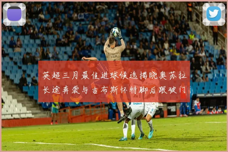 英超三月最佳进球候选揭晓奥苏拉长途奔袭与吉布斯怀特脚后跟破门精彩纷呈