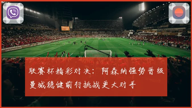 联赛杯精彩对决：阿森纳强势晋级曼城稳健前行挑战更大对手