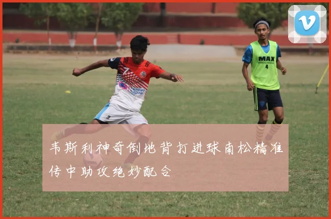 韦斯利神奇倒地背打进球南松精准传中助攻绝妙配合