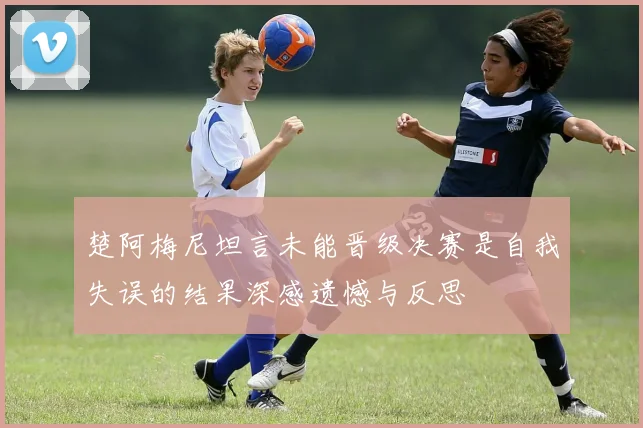 楚阿梅尼坦言未能晋级决赛是自我失误的结果深感遗憾与反思