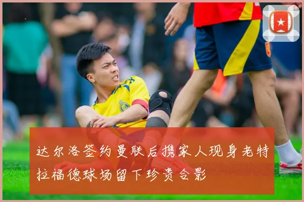 达尔洛签约曼联后携家人现身老特拉福德球场留下珍贵合影