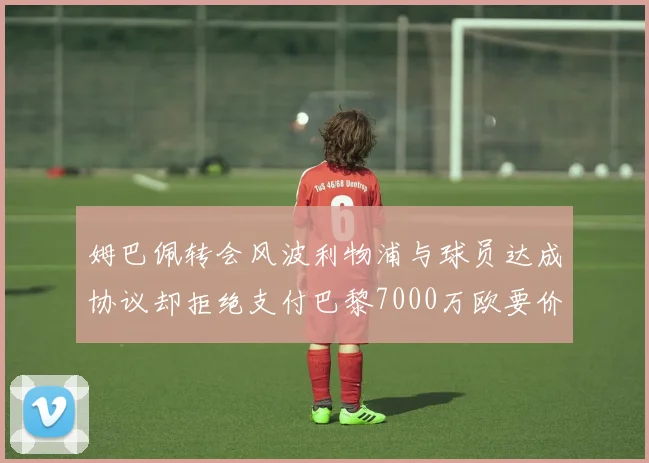 姆巴佩转会风波利物浦与球员达成协议却拒绝支付巴黎7000万欧要价