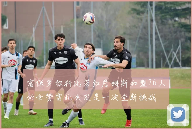 富保罗称科比若知詹姆斯加盟76人必会赞赏此决定是一次全新挑战