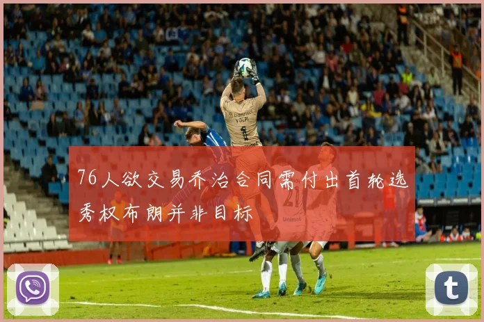 76人欲交易乔治合同需付出首轮选秀权布朗并非目标
