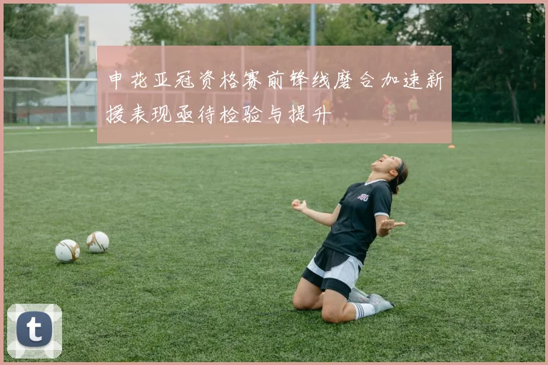 申花亚冠资格赛前锋线磨合加速新援表现亟待检验与提升