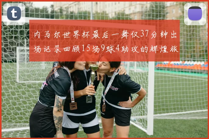 内马尔世界杯最后一舞仅37分钟出场记录回顾15场9球4助攻的辉煌旅程